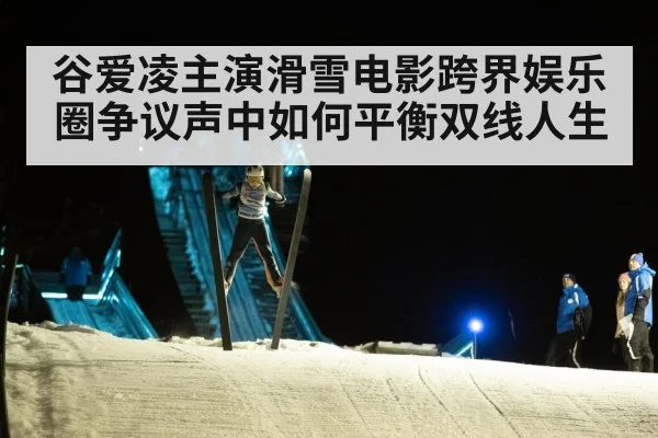 谷爱凌主演滑雪电影跨界娱乐圈争议声中如何平衡双线人生