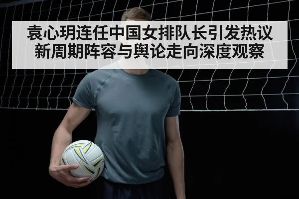袁心玥连任中国女排队长引发热议 新周期阵容与舆论走向深度观察