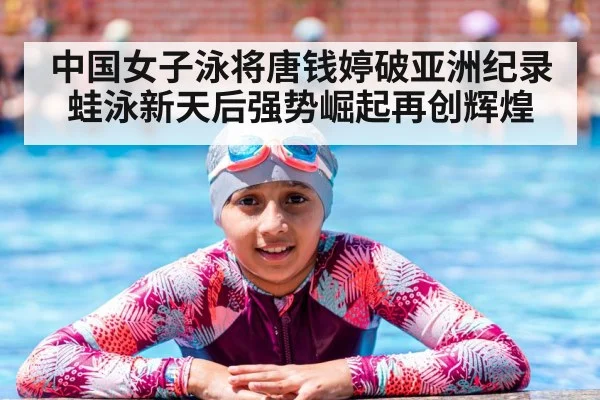 中国女子泳将唐钱婷破亚洲纪录蛙泳新天后强势崛起再创辉煌