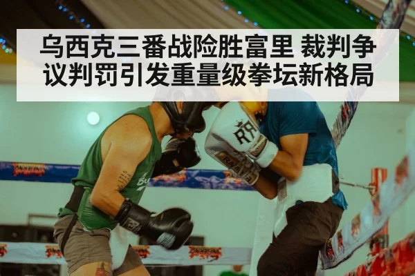 乌西克三番战险胜富里 裁判争议判罚引发重量级拳坛新格局